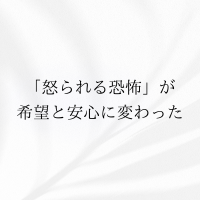 怒られる恐怖が希望と安心に変わった