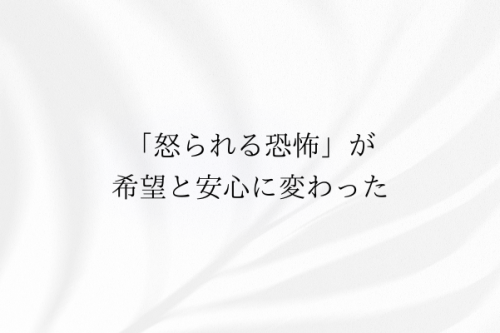 怒られる恐怖が希望と安心に変わった